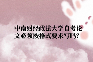 中南财经政法大学自学考试论文必须按格式要求写吗？