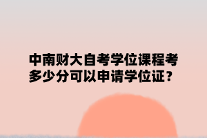 中南财大自学考试学位课程要考多少分可以申请学位证？