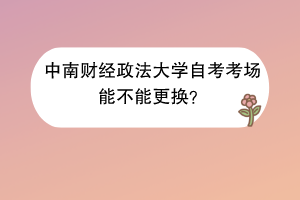 中南财经政法大学自考考场能不能更换？