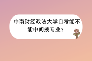 中南财经政法大学自考能不能中间换专业？